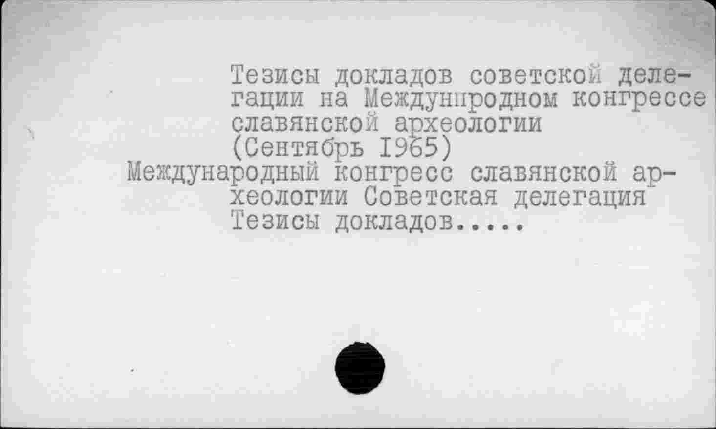 ﻿Тезисы докладов советской делегации на Междунпродном конгрессе славянской археологии (Сентябрь 1965) Международный конгресс славянской археологии Советская делегация Тезисы докладов............